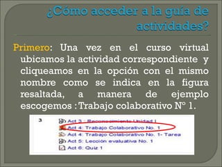 Primero : Una vez en el curso virtual ubicamos la actividad correspondiente  y cliqueamos en la opción con el mismo nombre como se indica en la figura resaltada, a manera de ejemplo escogemos : Trabajo colaborativo Nº 1. 
