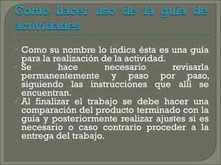 Como su nombre lo indica ésta es una guía para la realización de la actividad. Se hace necesario revisarla permanentemente y paso por paso, siguiendo las instrucciones que allí se encuentran. Al finalizar el trabajo se debe hacer una comparación del producto terminado con la guía y posteriormente realizar ajustes si es necesario o caso contrario proceder a la entrega del trabajo. 