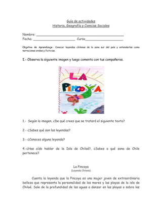 Guía de actividades
                       Historia, Geografía y Ciencias Sociales

Nombre: ____________________________________________
Fecha: _____________________ Curso___________________

Objetivo de Aprendizaje: Conocer leyendas chilenas de la zona sur del país y entenderlas como
narraciones orales y ficticias.


I.- Observa la siguiente imagen y luego comenta con tus compañeros.




1.- Según la imagen, ¿De qué crees que se tratará el siguiente texto?

2.- ¿Sabes qué son las leyendas?

3.- ¿Conoces alguna leyenda?

4.-¿Has oído hablar de la Isla de Chiloé?, ¿Sabes a qué zona de Chile
pertenece?



                                        La Pincoya
                                      (Leyenda Chilena)


       Cuenta la leyenda que la Pincoya es una mujer joven de extraordinaria
belleza que representa la personalidad de los mares y las playas de la isla de
Chiloé. Sale de la profundidad de las aguas a danzar en las playas o sobre las
 