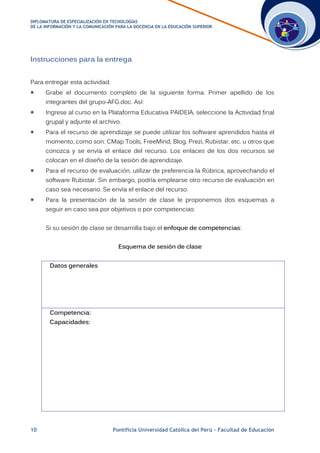 DDIIPPLLOOMMAATTUURRAA DDEE EESSPPEECCIIAALLIIZZAACCIIÓÓNN EENN TTEECCNNOOLLOOGGÍÍAASS
DDEE LLAA IINNFFOORRMMAACCIIÓÓNN YY LLAA CCOOMMUUNNIICCAACCIIÓÓNN PPAARRAA LLAA DDOOCCEENNCCIIAA EENN LLAA EEDDUUCCAACCIIÓÓNN SSUUPPEERRIIOORR
10 Pontificia Universidad Católica del Perú – Facultad de Educación
Instrucciones para la entrega
Para entregar esta actividad:
 Grabe el documento completo de la siguiente forma: Primer apellido de los
integrantes del grupo-AFG.doc. Así:
 Ingrese al curso en la Plataforma Educativa PAIDEIA, seleccione la Actividad final
grupal y adjunte el archivo.
 Para el recurso de aprendizaje se puede utilizar los software aprendidos hasta el
momento, como son: CMap Tools, FreeMind, Blog, Prezi, Rubistar, etc. u otros que
conozca y se envía el enlace del recurso. Los enlaces de los dos recursos se
colocan en el diseño de la sesión de aprendizaje.
 Para el recurso de evaluación, utilizar de preferencia la Rúbrica, aprovechando el
software Rubistar. Sin embargo, podría emplearse otro recurso de evaluación en
caso sea necesario. Se envía el enlace del recurso.
 Para la presentación de la sesión de clase le proponemos dos esquemas a
seguir en caso sea por objetivos o por competencias:
Si su sesión de clase se desarrolla bajo el enfoque de competencias:
Esquema de sesión de clase
Datos generales
Competencia:
Capacidades:
 