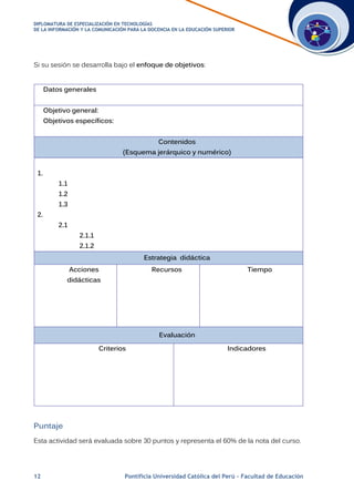 DDIIPPLLOOMMAATTUURRAA DDEE EESSPPEECCIIAALLIIZZAACCIIÓÓNN EENN TTEECCNNOOLLOOGGÍÍAASS
DDEE LLAA IINNFFOORRMMAACCIIÓÓNN YY LLAA CCOOMMUUNNIICCAACCIIÓÓNN PPAARRAA LLAA DDOOCCEENNCCIIAA EENN LLAA EEDDUUCCAACCIIÓÓNN SSUUPPEERRIIOORR
12 Pontificia Universidad Católica del Perú – Facultad de Educación
Si su sesión se desarrolla bajo el enfoque de objetivos:
Datos generales
Objetivo general:
Objetivos específicos:
Contenidos
(Esquema jerárquico y numérico)
1.
1.1
1.2
1.3
2.
2.1
2.1.1
2.1.2
Estrategia didáctica
Acciones
didácticas
Recursos Tiempo
Evaluación
Criterios Indicadores
Puntaje
Esta actividad será evaluada sobre 30 puntos y representa el 60% de la nota del curso.
 