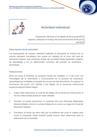 DDIIPPLLOOMMAATTUURRAA DDEE EESSPPEECCIIAALLIIZZAACCIIÓÓNN EENN TTEECCNNOOLLOOGGÍÍAASS
DDEE LLAA IINNFFOORRMMAACCIIÓÓNN YY LLAA CCOOMMUUNNIICCAACCIIÓÓNN PPAARRAA LLAA DDOOCCEENNCCIIAA EENN LLAA EEDDUUCCAACCIIÓÓNN SSUUPPEERRIIOORR
2 Pontificia Universidad Católica del Perú – Facultad de Educación
Actividad individual
Preparación: del lunes 17 al sábado 22 de junio del 2013
Ingresar y participar en el blog: del lunes 24 al viernes 28 de junio
del 2013
Descripción de la actividad
Los participantes de manera individual realizarán la búsqueda en Internet de un
recurso educativo tecnológico que pueda ser utilizado en el curso del nivel de
Educación Superior que contribuya al logro de una determinada capacidad u objetivo
de aprendizaje y en un determinado momento del proceso de enseñanza -
aprendizaje.
Indicaciones
Antes de iniciar la actividad, es necesario revisar las unidades 1 y 2 del curso Las
Tecnologías de la Información y Comunicación en el proceso de enseñanza-
aprendizaje que se detallan en la parte de insumos de este documento, en especial la
información del punto 1.2.2 referida a las Etapas de la secuencia instruccional
proporcionada por Robert Gagné.
1. Luego, debe seleccionar en cuál de las etapas de la secuencia instruccional, el
recurso seleccionado podría ser mejor utilizado.
2. También, se puede aprovechar el contenido del curso Recursos Multimedia,
Internet y Redes y tomar en cuenta el sílabo de un curso a su cargo en el nivel de
Educación Superior.
3. Considerar el anexo de sitios web que la profesora del curso le sugiere para
iniciar la búsqueda. Usted también puede buscar otras referencias para la
elaboración de su actividad.
 