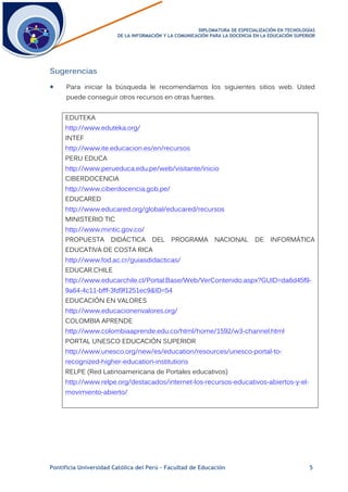 DDIIPPLLOOMMAATTUURRAA DDEE EESSPPEECCIIAALLIIZZAACCIIÓÓNN EENN TTEECCNNOOLLOOGGÍÍAASS
DDEE LLAA IINNFFOORRMMAACCIIÓÓNN YY LLAA CCOOMMUUNNIICCAACCIIÓÓNN PPAARRAA LLAA DDOOCCEENNCCIIAA EENN LLAA EEDDUUCCAACCIIÓÓNN SSUUPPEERRIIOORR
Pontificia Universidad Católica del Perú – Facultad de Educación 5
Sugerencias
 Para iniciar la búsqueda le recomendamos los siguientes sitios web. Usted
puede conseguir otros recursos en otras fuentes.
EDUTEKA
http://www.eduteka.org/
INTEF
http://www.ite.educacion.es/en/recursos
PERU EDUCA
http://www.perueduca.edu.pe/web/visitante/inicio
CIBERDOCENCIA
http://www.ciberdocencia.gob.pe/
EDUCARED
http://www.educared.org/global/educared/recursos
MINISTERIO TIC
http://www.mintic.gov.co/
PROPUESTA DIDÁCTICA DEL PROGRAMA NACIONAL DE INFORMÁTICA
EDUCATIVA DE COSTA RICA
http://www.fod.ac.cr/guiasdidacticas/
EDUCAR.CHILE
http://www.educarchile.cl/Portal.Base/Web/VerContenido.aspx?GUID=da6d45f9-
9a64-4c11-bfff-3fd9f1251ec9&ID=54
EDUCACIÓN EN VALORES
http://www.educacionenvalores.org/
COLOMBIA APRENDE
http://www.colombiaaprende.edu.co/html/home/1592/w3-channel.html
PORTAL UNESCO EDUCACIÓN SUPERIOR
http://www.unesco.org/new/es/education/resources/unesco-portal-to-
recognized-higher-education-institutions
RELPE (Red Latinoamericana de Portales educativos)
http://www.relpe.org/destacados/internet-los-recursos-educativos-abiertos-y-el-
movimiento-abierto/
 