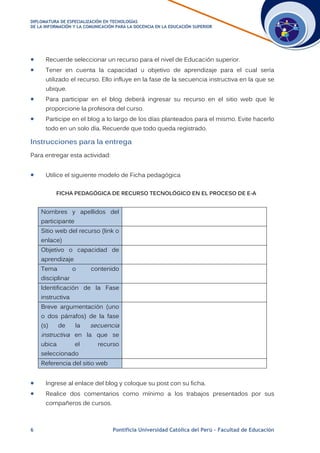 DDIIPPLLOOMMAATTUURRAA DDEE EESSPPEECCIIAALLIIZZAACCIIÓÓNN EENN TTEECCNNOOLLOOGGÍÍAASS
DDEE LLAA IINNFFOORRMMAACCIIÓÓNN YY LLAA CCOOMMUUNNIICCAACCIIÓÓNN PPAARRAA LLAA DDOOCCEENNCCIIAA EENN LLAA EEDDUUCCAACCIIÓÓNN SSUUPPEERRIIOORR
6 Pontificia Universidad Católica del Perú – Facultad de Educación
 Recuerde seleccionar un recurso para el nivel de Educación superior.
 Tener en cuenta la capacidad u objetivo de aprendizaje para el cual sería
utilizado el recurso. Ello influye en la fase de la secuencia instructiva en la que se
ubique.
 Para participar en el blog deberá ingresar su recurso en el sitio web que le
proporcione la profesora del curso.
 Participe en el blog a lo largo de los días planteados para el mismo. Evite hacerlo
todo en un solo día. Recuerde que todo queda registrado.
Instrucciones para la entrega
Para entregar esta actividad:
 Utilice el siguiente modelo de Ficha pedagógica
FICHA PEDAGÓGICA DE RECURSO TECNOLÓGICO EN EL PROCESO DE E-A
Nombres y apellidos del
participante
Sitio web del recurso (link o
enlace)
Objetivo o capacidad de
aprendizaje
Tema o contenido
disciplinar
Identificación de la Fase
instructiva
Breve argumentación (uno
o dos párrafos) de la fase
(s) de la secuencia
instructiva en la que se
ubica el recurso
seleccionado
Referencia del sitio web
 Ingrese al enlace del blog y coloque su post con su ficha.
 Realice dos comentarios como mínimo a los trabajos presentados por sus
compañeros de cursos.
 
