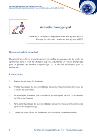 DDIIPPLLOOMMAATTUURRAA DDEE EESSPPEECCIIAALLIIZZAACCIIÓÓNN EENN TTEECCNNOOLLOOGGÍÍAASS
DDEE LLAA IINNFFOORRMMAACCIIÓÓNN YY LLAA CCOOMMUUNNIICCAACCIIÓÓNN PPAARRAA LLAA DDOOCCEENNCCIIAA EENN LLAA EEDDUUCCAACCIIÓÓNN SSUUPPEERRIIOORR
8 Pontificia Universidad Católica del Perú – Facultad de Educación
Actividad final grupal
Preparación: del lunes 15 de julio al martes 6 de agosto del 2013
Entrega: del miércoles 7 al viernes 9 de agosto del 2013
Descripción de la actividad
El participante en forma grupal (máximo tres), realizará una propuesta de sesión de
aprendizaje para el nivel de educación superior, adjuntando un recurso tecnológico
para el proceso de enseñanza-aprendizaje y un recurso tecnológico para la
evaluación.
Indicaciones
1. Revisar las unidades 2 y 3 del curso.
2. Analizar las etapas del diseño didáctico para definir los diferentes elementos de
la sesión de aprendizaje.
3. Tener siempre en cuenta, que la sesión de aprendizaje es para un curso del nivel
de Educación Superior.
4. Aprovechar las etapas del Diseño didáctico para definir los diferentes elementos
de la sesión de aprendizaje.
5. Los dos recursos deben ser elaborados especialmente para esta actividad.
 