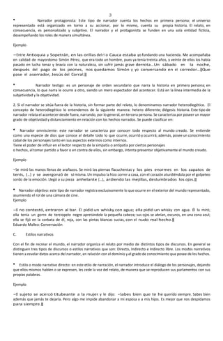 3
Narrador protagonista: Este tipo de narrador cuenta los hechos en primera persona; el universo
representado está organizado en torno a su accionar, por lo mismo, cuenta su propia historia. El relato, en
consecuencia, es personalizado y subjetivo. El narrador y el protagonista se funden en una sola entidad ficticia,
desempeñando los roles de manera simultánea.
Ejemplo
―Entre Antioquia y Sopetrán, en las orillas del río Cauca estaba yo fundando una hacienda. Me acompañaba
en calidad de mayordomo Simón Pérez, que era todo un hombre, pues ya tenía treinta años, y veinte de ellos los había
pasado en lucha tenaz y bravía con la naturaleza, sin sufrir jamás grave derrota…Un sábado en la noche,
después del pago de los peones, nos quedamos Simón y yo conversando en el corredor…‖Que
pase el aserrador, Jesús del Corral.‖
Narrador testigo: es un personaje de orden secundario que narra la historia en primera persona; en
consecuencia, lo que narra le ocurre a otro, siendo un mero espectador del acontecer. Está en la línea intermedia de la
subjetividad y la objetividad.
2. Si el narrador se sitúa fuera de la historia, sin formar parte del relato, lo denominamos narrador heterodiegético. El
concepto de heterodiegético lo entendemos de la siguiente manera: hetero: diferente; diégesis: historia. Este tipo de
narrador relata el acontecer desde fuera, narrando, por lo general, en tercera persona. Se caracteriza por poseer un mayor
grado de objetividad y distanciamiento en relación con los hechos narrados. Se puede clasificar en:
Narrador omnisciente: este narrador se caracteriza por conocer todo respecto al mundo creado. Se entiende
como una especie de dios que conoce al detalle todo lo que ocurre, ocurrió y ocurrirá; además, posee un conocimiento
cabal de los personajes tanto en sus aspectos externos como internos.
Tiene el poder de influir en el lector respecto de la simpatía o antipatía por ciertos personajes
o hechos, al tomar partido a favor o en contra de ellos, sin embargo, intenta presentar objetivamente el mundo creado.
Ejemplo
―Se miró las manos llenas de arañazos. Se miró las piernas flacuchentas y los pies enormes en los zapatos de
tenis, (…) y se avergonzó de sí misma. Un impulso la hizo correr a casa, con el corazón aturdiéndola por el golpeteo
sordo de la emoción. Llegó a su pieza anhelante (…), ardiendo las mejillas, deslumbrados los ojos.‖
Narrador objetivo: este tipo de narrador registra exclusivamente lo que ocurre en el exterior del mundo representado,
asumiendo el rol de una cámara de cine.
Ejemplo
―El no contestó, entraron al bar. Él pidió un whisky con agua; ella pidió un whisky con agua. Él la miró;
ella tenía un gorro de terciopelo negro apretándole la pequeña cabeza; sus ojos se abrían, oscuros, en una zona azul;
ella se fijó en la corbata de él, roja, con las pintas blancas sucias, con el nudo mal hecho.‖
Eduardo Mallea: Conversación
C. Estilos narrativos
Con el fin de recrear el mundo, el narrador organiza el relato por medio de distintos tipos de discursos. En general se
distinguen tres tipos de discursos o estilos narrativos que son: Directo, Indirecto e Indirecto libre. Los modos narrativos
tienen a revelar datos acerca del narrador, en relación con el dominio y el grado de conocimiento que posee de los hechos.
Estilo o modo narrativo directo: en este etilo de narración, el narrador introduce el diálogo de los personajes, dejando
que ellos mismos hablen o se expresen, les cede la voz del relato, de manera que se reproducen sus parlamentos con sus
propias palabras.
Ejemplo
―El sujeto se acercó titubeante a la mujer y le dijo: ―Sabes bien que te he querido siempre. Sabes bien
además que jamás te dejaría. Pero algo me impide abandonar a mi esposa y a mis hijos. Es mejor que nos despidamos
para siempre.‖
 
