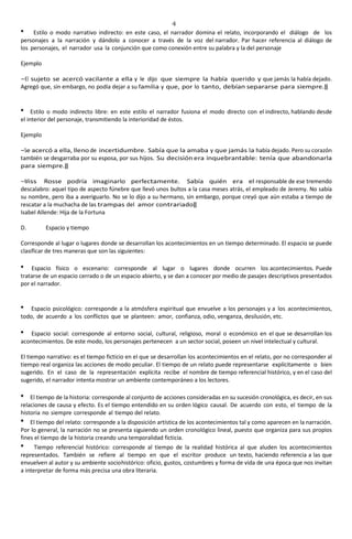 4
Estilo o modo narrativo indirecto: en este caso, el narrador domina el relato, incorporando el diálogo de los
personajes a la narración y dándolo a conocer a través de la voz del narrador. Par hacer referencia al diálogo de
los personajes, el narrador usa la conjunción que como conexión entre su palabra y la del personaje
Ejemplo
―El sujeto se acercó vacilante a ella y le dijo que siempre la había querido y que jamás la había dejado.
Agregó que, sin embargo, no podía dejar a su familia y que, por lo tanto, debían separarse para siempre.‖
Estilo o modo indirecto libre: en este estilo el narrador fusiona el modo directo con el indirecto, hablando desde
el interior del personaje, transmitiendo la interioridad de éstos.
Ejemplo
―Se acercó a ella, lleno de incertidumbre. Sabía que la amaba y que jamás la había dejado. Pero su corazón
también se desgarraba por su esposa, por sus hijos. Su decisión era inquebrantable: tenía que abandonarla
para siempre.‖
―Miss Rosse podría imaginarlo perfectamente. Sabía quién era el responsable de ese tremendo
descalabro: aquel tipo de aspecto fúnebre que llevó unos bultos a la casa meses atrás, el empleado de Jeremy. No sabía
su nombre, pero iba a averiguarlo. No se lo dijo a su hermano, sin embargo, porque creyó que aún estaba a tiempo de
rescatar a la muchacha de las trampas del amor contrariado‖
Isabel Allende: Hija de la Fortuna
D. Espacio y tiempo
Corresponde al lugar o lugares donde se desarrollan los acontecimientos en un tiempo determinado. El espacio se puede
clasificar de tres maneras que son las siguientes:
Espacio físico o escenario: corresponde al lugar o lugares donde ocurren los acontecimientos. Puede
tratarse de un espacio cerrado o de un espacio abierto, y se dan a conocer por medio de pasajes descriptivos presentados
por el narrador.
Espacio psicológico: corresponde a la atmósfera espiritual que envuelve a los personajes y a los acontecimientos,
todo, de acuerdo a los conflictos que se planteen: amor, confianza, odio, venganza, desilusión, etc.
Espacio social: corresponde al entorno social, cultural, religioso, moral o económico en el que se desarrollan los
acontecimientos. De este modo, los personajes pertenecen a un sector social, poseen un nivel intelectual y cultural.
El tiempo narrativo: es el tiempo ficticio en el que se desarrollan los acontecimientos en el relato, por no corresponder al
tiempo real organiza las acciones de modo peculiar. El tiempo de un relato puede representarse explícitamente o bien
sugerido. En el caso de la representación explícita recibe el nombre de tiempo referencial histórico, y en el caso del
sugerido, el narrador intenta mostrar un ambiente contemporáneo a los lectores.
El tiempo de la historia: corresponde al conjunto de acciones consideradas en su sucesión cronológica, es decir, en sus
relaciones de causa y efecto. Es el tiempo entendido en su orden lógico causal. De acuerdo con esto, el tiempo de la
historia no siempre corresponde al tiempo del relato.
El tiempo del relato: corresponde a la disposición artística de los acontecimientos tal y como aparecen en la narración.
Por lo general, la narración no se presenta siguiendo un orden cronológico lineal, puesto que organiza para sus propios
fines el tiempo de la historia creando una temporalidad ficticia.
Tiempo referencial histórico: corresponde al tiempo de la realidad histórica al que aluden los acontecimientos
representados. También se refiere al tiempo en que el escritor produce un texto, haciendo referencia a las que
envuelven al autor y su ambiente sociohistórico: oficio, gustos, costumbres y forma de vida de una época que nos invitan
a interpretar de forma más precisa una obra literaria.
 