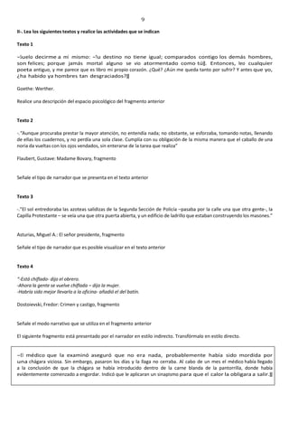 9
II-. Lea los siguientes textos y realice las actividades que se indican
Texto 1
―Suelo decirme a mí mismo: ―Tu destino no tiene igual; comparados contigo los demás hombres,
son felices; porque jamás mortal alguno se vio atormentado como tú‖. Entonces, leo cualquier
poeta antiguo, y me parece que es libro mi propio corazón. ¿Qué? ¿Aún me queda tanto por sufrir? Y antes que yo,
¿ha habido ya hombres tan desgraciados?‖
Goethe: Werther.
Realice una descripción del espacio psicológico del fragmento anterior
Texto 2
-.“Aunque procuraba prestar la mayor atención, no entendía nada; no obstante, se esforzaba, tomando notas, llenando
de ellas los cuadernos, y no perdía una sola clase. Cumplía con su obligación de la misma manera que el caballo de una
noria da vueltas con los ojos vendados, sin enterarse de la tarea que realiza”
Flaubert, Gustave: Madame Bovary, fragmento
Señale el tipo de narrador que se presenta en el texto anterior
Texto 3
-.”El sol entredoraba las azoteas salidizas de la Segunda Sección de Policía –pasaba por la calle una que otra gente-, la
Capilla Protestante – se veía una que otra puerta abierta, y un edificio de ladrillo que estaban construyendo los masones.”
Asturias, Miguel A.: El señor presidente, fragmento
Señale el tipo de narrador que es posible visualizar en el texto anterior
Texto 4
“-Está chiflado- dijo el obrero.
-Ahora la gente se vuelve chiflada – dijo la mujer.
-Habría sido mejor llevarlo a la oficina- añadió el del batín.
Dostoievski, Fredor: Crimen y castigo, fragmento
Señale el modo narrativo que se utiliza en el fragmento anterior
El siguiente fragmento está presentado por el narrador en estilo indirecto. Transfórmalo en estilo directo.
―El médico que la examinó aseguró que no era nada, probablemente había sido mordida por
una chágara viciosa. Sin embargo, pasaron los días y la llaga no cerraba. Al cabo de un mes el médico había llegado
a la conclusión de que la chágara se había introducido dentro de la carne blanda de la pantorrilla, donde había
evidentemente comenzado a engordar. Indicó que le aplicaran un sinapismo para que el calor la obligara a salir.‖
 