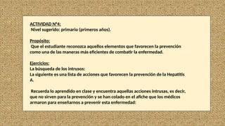 ACTIVIDAD N°4:
Nivel sugerido: primario (primeros años).
Propósito:
Que el estudiante reconozca aquellos elementos que favorecen la prevención
como una de las maneras más eficientes de combatir la enfermedad.
Ejercicios:
La búsqueda de los intrusos:
La siguiente es una lista de acciones que favorecen la prevención de la Hepatitis
A.
Recuerda lo aprendido en clase y encuentra aquellas acciones intrusas, es decir,
que no sirven para la prevención y se han colado en el afiche que los médicos
armaron para enseñarnos a prevenir esta enfermedad:
 
