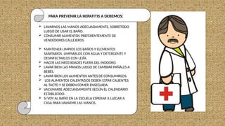  LAVARNOS LAS MANOS ADECUADAMENTE, SOBRETODO
LUEGO DE USAR EL BAÑO.
 CONSUMIR ALIMENTOS PREFERENTEMENTE DE
VENDEDORES CALLEJEROS.
 MANTENER LIMPIOS LOS BAÑOS Y ELEMENTOS
SANITARIOS. LIMPIARLOS CON AGUA Y DETERGENTE Y
DESINFECTARLOS CON LEJÍA.
 HACER LAS NECESIDADES FUERA DEL INODORO.
 LAVAR BIEN LAS MANOS LUEGO DE CAMBIAR PAÑALES A
BEBÉS.
 LAVAR BIEN LOS ALIMENTOS ANTES DE CONSUMIRLOS.
 LOS ALIMENTOS CALENTADOS DEBEN ESTAR CALIENTES
AL TACTO Y SE DEBEN COMER ENSEGUIDA.
 VACUNARSE ADECUADAMENTE SEGÚN EL CALENDARIO
ESTABLECIDO.
 SI VOY AL BAÑO EN LA ESCUELA ESPERAR A LLEGAR A
CASA PARA LAVARME LAS MANOS.
PARA PREVENIR LA HEPATITIS A DEBEMOS:
 