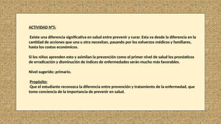 ACTIVIDAD N°5:
Existe una diferencia significativa en salud entre prevenir y curar. Esta va desde la diferencia en la
cantidad de acciones que una u otra necesitan, pasando por los esfuerzos médicos y familiares,
hasta los costos económicos.
Si los niños aprenden esto y asimilan la prevención como el primer nivel de salud los pronósticos
de erradicación y disminución de índices de enfermedades serán mucho más favorables.
Nivel sugerido: primario.
Propósito:
Que el estudiante reconozca la diferencia entre prevención y tratamiento de la enfermedad, que
tome conciencia de la importancia de prevenir en salud.
 