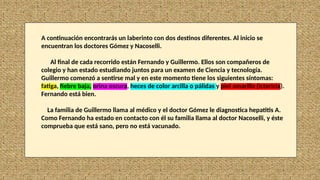 A continuación encontrarás un laberinto con dos destinos diferentes. Al inicio se
encuentran los doctores Gómez y Nacoselli.
Al final de cada recorrido están Fernando y Guillermo. Ellos son compañeros de
colegio y han estado estudiando juntos para un examen de Ciencia y tecnología.
Guillermo comenzó a sentirse mal y en este momento tiene los siguientes síntomas:
fatiga, fiebre baja, orina oscura, heces de color arcilla o pálidas y piel amarilla (ictericia).
Fernando está bien.
La familia de Guillermo llama al médico y el doctor Gómez le diagnostica hepatitis A.
Como Fernando ha estado en contacto con él su familia llama al doctor Nacoselli, y éste
comprueba que está sano, pero no está vacunado.
 