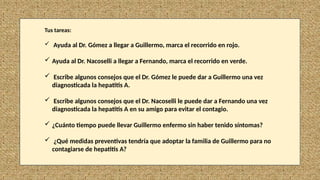 Tus tareas:
 Ayuda al Dr. Gómez a llegar a Guillermo, marca el recorrido en rojo.
 Ayuda al Dr. Nacoselli a llegar a Fernando, marca el recorrido en verde.
 Escribe algunos consejos que el Dr. Gómez le puede dar a Guillermo una vez
diagnosticada la hepatitis A.
 Escribe algunos consejos que el Dr. Nacoselli le puede dar a Fernando una vez
diagnosticada la hepatitis A en su amigo para evitar el contagio.
 ¿Cuánto tiempo puede llevar Guillermo enfermo sin haber tenido síntomas?
 ¿Qué medidas preventivas tendría que adoptar la familia de Guillermo para no
contagiarse de hepatitis A?
 