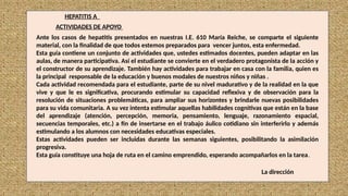 Ante los casos de hepatitis presentados en nuestras I.E. 610 María Reiche, se comparte el siguiente
material, con la finalidad de que todos estemos preparados para vencer juntos, esta enfermedad.
Esta guía contiene un conjunto de actividades que, ustedes estimados docentes, pueden adaptar en las
aulas, de manera participativa. Así el estudiante se convierte en el verdadero protagonista de la acción y
el constructor de su aprendizaje. También hay actividades para trabajar en casa con la familia, quien es
la principal responsable de la educación y buenos modales de nuestros niños y niñas .
Cada actividad recomendada para el estudiante, parte de su nivel madurativo y de la realidad en la que
vive y que le es significativa, procurando estimular su capacidad reflexiva y de observación para la
resolución de situaciones problemáticas, para ampliar sus horizontes y brindarle nuevas posibilidades
para su vida comunitaria. A su vez intenta estimular aquellas habilidades cognitivas que están en la base
del aprendizaje (atención, percepción, memoria, pensamiento, lenguaje, razonamiento espacial,
secuencias temporales, etc.) a fin de insertarse en el trabajo áulico cotidiano sin interferirlo y además
estimulando a los alumnos con necesidades educativas especiales.
Estas actividades pueden ser incluidas durante las semanas siguientes, posibilitando la asimilación
progresiva.
Esta guía constituye una hoja de ruta en el camino emprendido, esperando acompañarlos en la tarea.
HEPATITIS A
ACTIVIDADES DE APOYO
La dirección
 