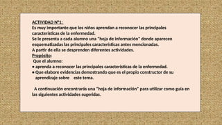 ACTIVIDAD N°1:
Es muy importante que los niños aprendan a reconocer las principales
características de la enfermedad.
Se le presenta a cada alumno una “hoja de información” donde aparecen
esquematizadas las principales características antes mencionadas.
A partir de ella se desprenden diferentes actividades.
Propósito:
Que el alumno:
• aprenda a reconocer las principales características de la enfermedad.
• Que elabore evidencias demostrando que es el propio constructor de su
aprendizaje sobre este tema.
A continuación encontrarás una “hoja de información” para utilizar como guía en
las siguientes actividades sugeridas.
 