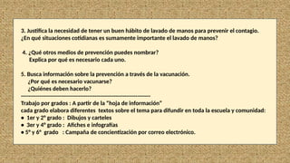 3. Justifica la necesidad de tener un buen hábito de lavado de manos para prevenir el contagio.
¿En qué situaciones cotidianas es sumamente importante el lavado de manos?
4. ¿Qué otros medios de prevención puedes nombrar?
Explica por qué es necesario cada uno.
5. Busca información sobre la prevención a través de la vacunación.
¿Por qué es necesario vacunarse?
¿Quiénes deben hacerlo?
----------------------------------------------------------------------
Trabajo por grados : A partir de la “hoja de información”
cada grado elabora diferentes textos sobre el tema para difundir en toda la escuela y comunidad:
• 1er y 2° grado : Dibujos y carteles
• 3er y 4° grado : Afiches e infografías
• 5° y 6° grado : Campaña de concientización por correo electrónico.
 