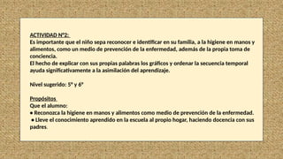 ACTIVIDAD N°2:
Es importante que el niño sepa reconocer e identificar en su familia, a la higiene en manos y
alimentos, como un medio de prevención de la enfermedad, además de la propia toma de
conciencia.
El hecho de explicar con sus propias palabras los gráficos y ordenar la secuencia temporal
ayuda significativamente a la asimilación del aprendizaje.
Nivel sugerido: 5° y 6°
Propósitos
Que el alumno:
• Reconozca la higiene en manos y alimentos como medio de prevención de la enfermedad.
• Lleve el conocimiento aprendido en la escuela al propio hogar, haciendo docencia con sus
padres.
 