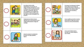 Los señores García están
organizando una cena para sus
amigos. El plato principal son carnes
y verduras, por lo que irán juntos al
mercado a comprarlas. Ellos son
muy cuidadosos con la higiene de
las mismas y están en alerta, pues
hay algunos casos de hepatitis A en
el barrio.
Finalmente los Señores García
disfrutan de la cena prevista con sus
amigos eliminando los riesgos de
contagio.
Antes de preparar los alimentos
los lavan con agua potable o
segura.
Al comprar los alimentos la Señora
García observa que el lugar de
expendio tiene buenas condiciones
de higiene y los mismos están
perfectamente envasados y
etiquetados.
Como medida preventiva la señora
García hierve el agua que usará y
cocina las carnes correctamente.
Ya en casa la Señora García
lava bien sus manos luego de
usar el baño.
 