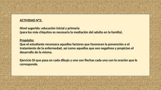 ACTIVIDAD N°3:
Nivel sugerido: educación inicial y primaria
(para los más chiquitos es necesaria la mediación del adulto en la familia).
Propósito:
Que el estudiante reconozca aquellos factores que favorecen la prevención o el
tratamiento de la enfermedad, así como aquellos que son negativos y propician el
desarrollo de la misma.
Ejercicio Di que pasa en cada dibujo y une con flechas cada uno con la oración que le
corresponde.
 