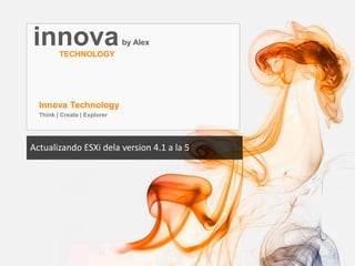 innovaby Alex
TECHNOLOGY
Innova Technology
Think | Create | Explorer
Actualizando ESXi dela version 4.1 a la 5
 