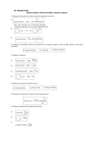 Dr. Claudia Caro
                             Química Orgánica. Adición electrofílica a alquenos y alquinos.

1-.Proponga un mecanismo de reacción para las siguientes reacciones:

a)                                                        Cl
     CH3CH CHCH3 + HCl                           CH3CHCH2CH3

     CH3 –CH= CH CH3 + H+⇒ CH3-CH+-CH2 CH3
      CH3-CH+-CH2 CH3 + Cl-⇒ CH3- CHCl-CH2 CH3
b)                                                             CH3
                CH3 + HI
                                                               I



c)                               HI
        (CH3)3CCH CH2                         (CH3)2CCH(CH3)2
                                                      I

2. Prediga las velocidades relativas de reacción de los siguientes alquenos frente al HBr (primero el de menor
velocidad).

                    a) CH3CH2CH CH2                                b) CH2 CH2    c) (CH3)2C CHCH3


3. Prediga los productos


                                              ROOR
a)      (CH3)2C CH2 + HBr


b)      (CH3)2C CH2 + HBr

                                                   +
                                                  H
c)      CH3CH2CH CH2 + H2O


d)                CH3 + BH3



4. Prediga los productos de adición de Br2 a:


     a) CH3CH CHCH3                   b) (CH3)2C CH2                   c) (CH3)2C CHCH3



5. Proponga un mecanismo de reacción para el siguiente caso:

                                                                        Cl
                                                Cl2, H2O
                     CH3CH CH2                                     CH3CHCH2
                                                                     OH

6. Prediga el producto de las siguientes reacciones:


a)                   MnO 4
                             -

        CH2 CH2
                      25ºc

b)                  OsO4



c)
                                          -
                                  MnO 4
       (CH3)CH C(CH3)2 calor
 