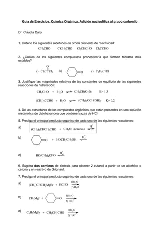 Guía de Ejercicios. Química Orgánica. Adición nucleofílica al grupo carbonilo


Dr. Claudia Caro


1. Ordene los siguientes aldehídos en orden creciente de reactividad:
               CH3CHO        ClCH2CHO               Cl2CHCHO         Cl3CCHO

2. ¿Cuáles de los siguientes compuestos pronosticaría que forman hidratos más
estables?
                     O
              a) Cl3CCCl3     b)                         O       c) C6H5CHO


3. Justifique las magnitudes relativas de las constantes de equilibrio de las siguientes
reacciones de hidratación:

              CH3CHO     +   H2O                CH3CH(OH)2            K= 1,3

              (CH3)3CCHO + H2O                       (CH3)3CCH(OH)2       K= 0,2


4. Dé las estructuras de los compuestos orgánicos que están presentes en una solución
metanólica de ciclohexanona que contiene trazas de HCl

5. Prediga el principal producto orgánico de cada una de las siguientes reacciones:
                                                                 +
a)                                                               H
           (CH3)2CHCH2CHO + CH3OH (exceso)
                                                             +
b)                                                       H
                    O   + HOCH2CH2OH


                                  +
                              H
c)            HO(CH2)4CHO


6. Sugiera dos caminos de síntesis para obtener 2-butanol a partir de un aldehído o
cetona y un reactivo de Grignard.

7. Prediga el principal producto orgánico de cada una de las siguientes reacciones:
                                          1) Et 2O
a)       (CH3)CHCH2MgBr + HCHO                       +
                                           2) H3O


                                      1) Et2O
b)       CH3MgI +             O             +
                                      2) H3O


c)                                     1) Et2O
       C6H5MgBr + CH3CH2CHO                     +
                                       2) H3O
 