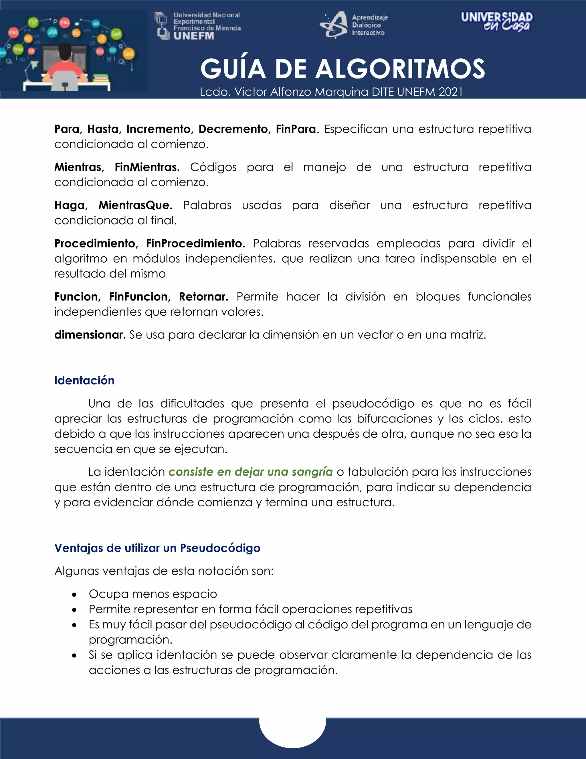 GUÍA DE ALGORITMOS
Lcdo. Víctor Alfonzo Marquina DITE UNEFM 2021
Para, Hasta, Incremento, Decremento, FinPara. Especifican una estructura repetitiva
condicionada al comienzo.
Mientras, FinMientras. Códigos para el manejo de una estructura repetitiva
condicionada al comienzo.
Haga, MientrasQue. Palabras usadas para diseñar una estructura repetitiva
condicionada al final.
Procedimiento, FinProcedimiento. Palabras reservadas empleadas para dividir el
algoritmo en módulos independientes, que realizan una tarea indispensable en el
resultado del mismo
Funcion, FinFuncion, Retornar. Permite hacer la división en bloques funcionales
independientes que retornan valores.
dimensionar. Se usa para declarar la dimensión en un vector o en una matriz.
Identación
Una de las dificultades que presenta el pseudocódigo es que no es fácil
apreciar las estructuras de programación como las bifurcaciones y los ciclos, esto
debido a que las instrucciones aparecen una después de otra, aunque no sea esa la
secuencia en que se ejecutan.
La identación consiste en dejar una sangría o tabulación para las instrucciones
que están dentro de una estructura de programación, para indicar su dependencia
y para evidenciar dónde comienza y termina una estructura.
Ventajas de utilizar un Pseudocódigo
Algunas ventajas de esta notación son:
 Ocupa menos espacio
 Permite representar en forma fácil operaciones repetitivas
 Es muy fácil pasar del pseudocódigo al código del programa en un lenguaje de
programación.
 Si se aplica identación se puede observar claramente la dependencia de las
acciones a las estructuras de programación.
 