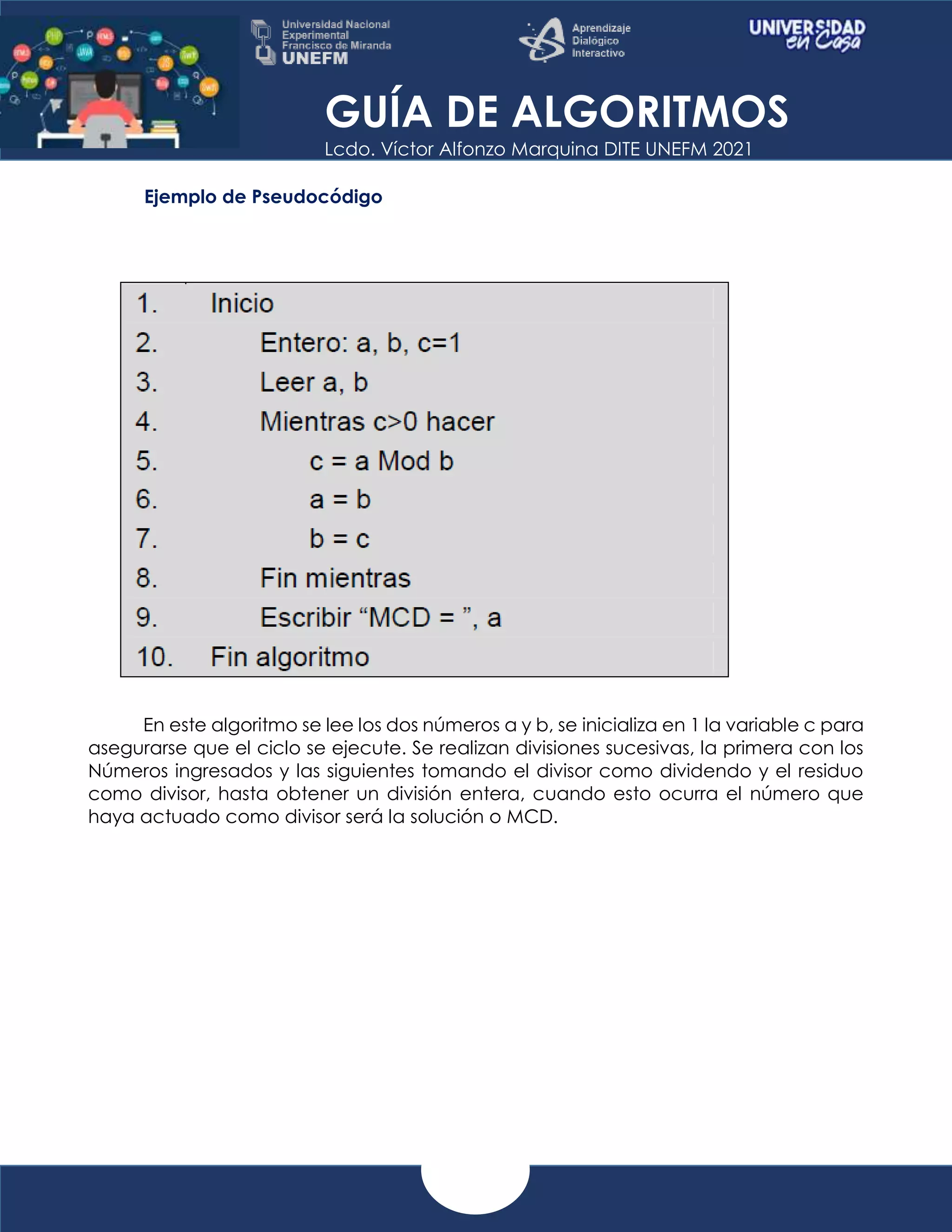 GUÍA DE ALGORITMOS
Lcdo. Víctor Alfonzo Marquina DITE UNEFM 2021
Ejemplo de Pseudocódigo
En este algoritmo se lee los dos números a y b, se inicializa en 1 la variable c para
asegurarse que el ciclo se ejecute. Se realizan divisiones sucesivas, la primera con los
Números ingresados y las siguientes tomando el divisor como dividendo y el residuo
como divisor, hasta obtener un división entera, cuando esto ocurra el número que
haya actuado como divisor será la solución o MCD.
 