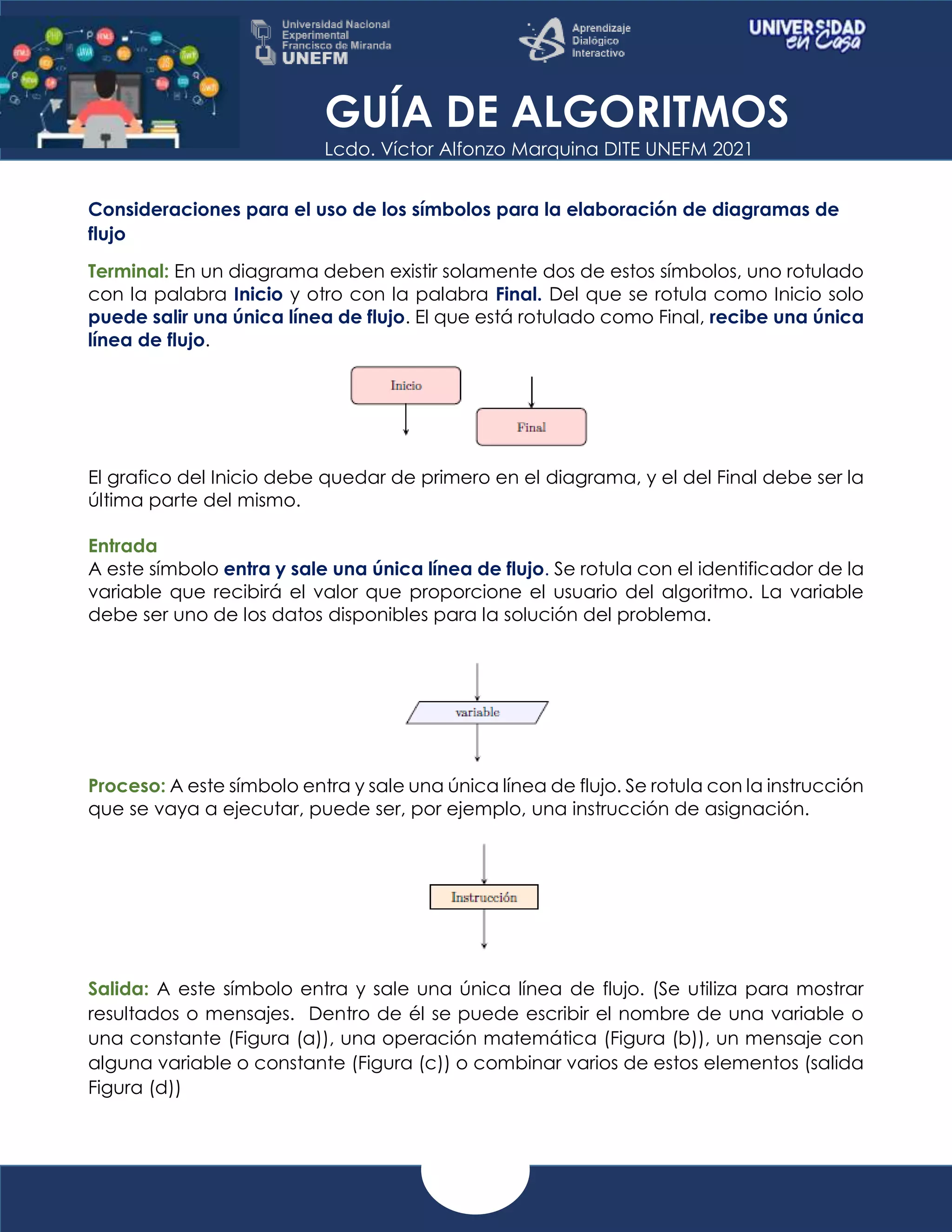 GUÍA DE ALGORITMOS
Lcdo. Víctor Alfonzo Marquina DITE UNEFM 2021
Consideraciones para el uso de los símbolos para la elaboración de diagramas de
flujo
Terminal: En un diagrama deben existir solamente dos de estos símbolos, uno rotulado
con la palabra Inicio y otro con la palabra Final. Del que se rotula como Inicio solo
puede salir una única línea de flujo. El que está rotulado como Final, recibe una única
línea de flujo.
El grafico del Inicio debe quedar de primero en el diagrama, y el del Final debe ser la
última parte del mismo.
Entrada
A este símbolo entra y sale una única línea de flujo. Se rotula con el identificador de la
variable que recibirá el valor que proporcione el usuario del algoritmo. La variable
debe ser uno de los datos disponibles para la solución del problema.
Proceso: A este símbolo entra y sale una única línea de flujo. Se rotula con la instrucción
que se vaya a ejecutar, puede ser, por ejemplo, una instrucción de asignación.
Salida: A este símbolo entra y sale una única línea de flujo. (Se utiliza para mostrar
resultados o mensajes. Dentro de él se puede escribir el nombre de una variable o
una constante (Figura (a)), una operación matemática (Figura (b)), un mensaje con
alguna variable o constante (Figura (c)) o combinar varios de estos elementos (salida
Figura (d))
 
