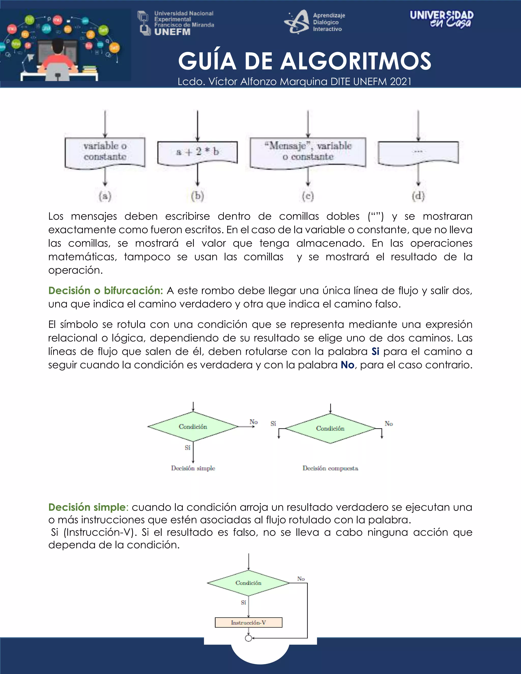 GUÍA DE ALGORITMOS
Lcdo. Víctor Alfonzo Marquina DITE UNEFM 2021
Los mensajes deben escribirse dentro de comillas dobles (“”) y se mostraran
exactamente como fueron escritos. En el caso de la variable o constante, que no lleva
las comillas, se mostrará el valor que tenga almacenado. En las operaciones
matemáticas, tampoco se usan las comillas y se mostrará el resultado de la
operación.
Decisión o bifurcación: A este rombo debe llegar una única línea de flujo y salir dos,
una que indica el camino verdadero y otra que indica el camino falso.
El símbolo se rotula con una condición que se representa mediante una expresión
relacional o lógica, dependiendo de su resultado se elige uno de dos caminos. Las
líneas de flujo que salen de él, deben rotularse con la palabra Si para el camino a
seguir cuando la condición es verdadera y con la palabra No, para el caso contrario.
Decisión simple: cuando la condición arroja un resultado verdadero se ejecutan una
o más instrucciones que estén asociadas al flujo rotulado con la palabra.
Si (Instrucción-V). Si el resultado es falso, no se lleva a cabo ninguna acción que
dependa de la condición.
 