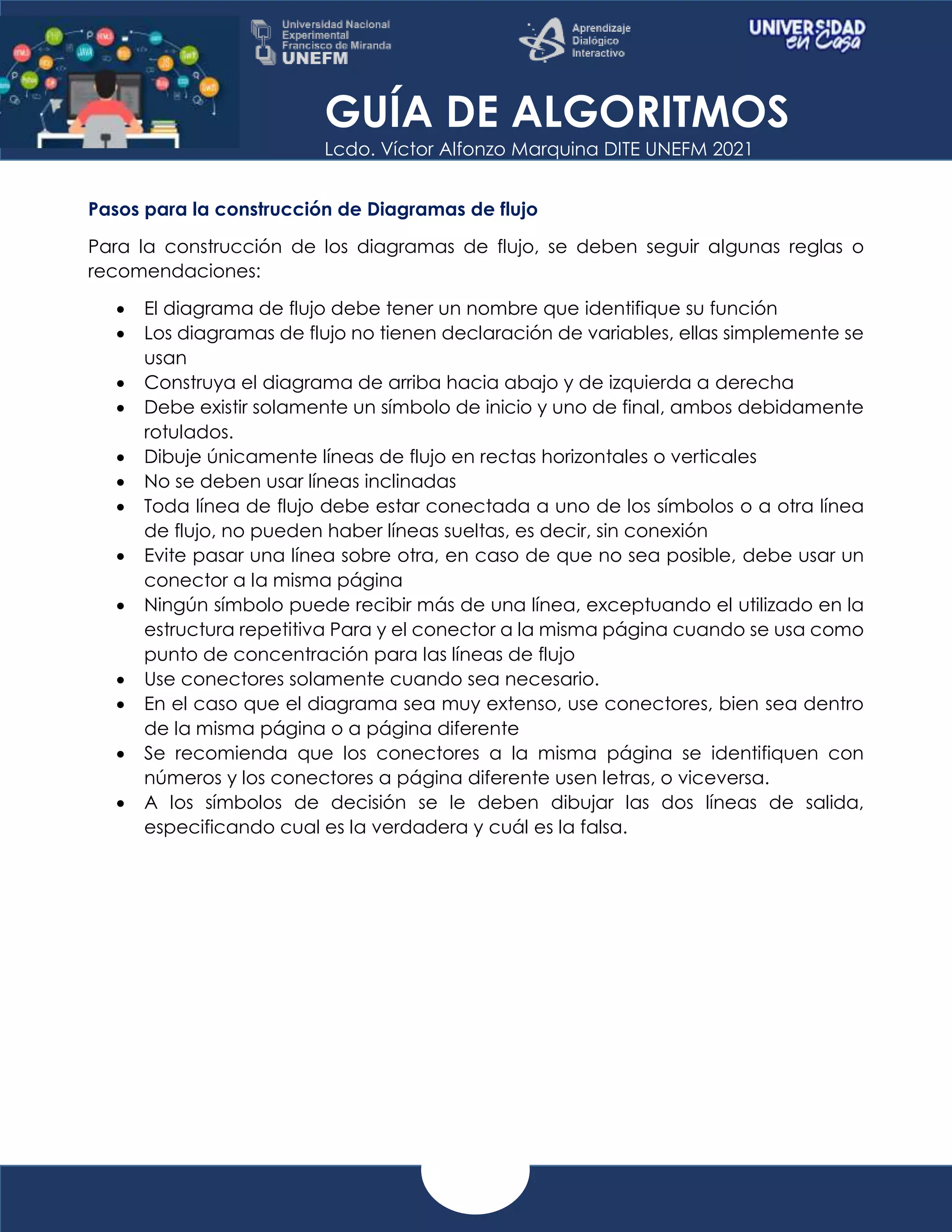 GUÍA DE ALGORITMOS
Lcdo. Víctor Alfonzo Marquina DITE UNEFM 2021
Pasos para la construcción de Diagramas de flujo
Para la construcción de los diagramas de flujo, se deben seguir algunas reglas o
recomendaciones:
 El diagrama de flujo debe tener un nombre que identifique su función
 Los diagramas de flujo no tienen declaración de variables, ellas simplemente se
usan
 Construya el diagrama de arriba hacia abajo y de izquierda a derecha
 Debe existir solamente un símbolo de inicio y uno de final, ambos debidamente
rotulados.
 Dibuje únicamente líneas de flujo en rectas horizontales o verticales
 No se deben usar líneas inclinadas
 Toda línea de flujo debe estar conectada a uno de los símbolos o a otra línea
de flujo, no pueden haber líneas sueltas, es decir, sin conexión
 Evite pasar una línea sobre otra, en caso de que no sea posible, debe usar un
conector a la misma página
 Ningún símbolo puede recibir más de una línea, exceptuando el utilizado en la
estructura repetitiva Para y el conector a la misma página cuando se usa como
punto de concentración para las líneas de flujo
 Use conectores solamente cuando sea necesario.
 En el caso que el diagrama sea muy extenso, use conectores, bien sea dentro
de la misma página o a página diferente
 Se recomienda que los conectores a la misma página se identifiquen con
números y los conectores a página diferente usen letras, o viceversa.
 A los símbolos de decisión se le deben dibujar las dos líneas de salida,
especificando cual es la verdadera y cuál es la falsa.
 
