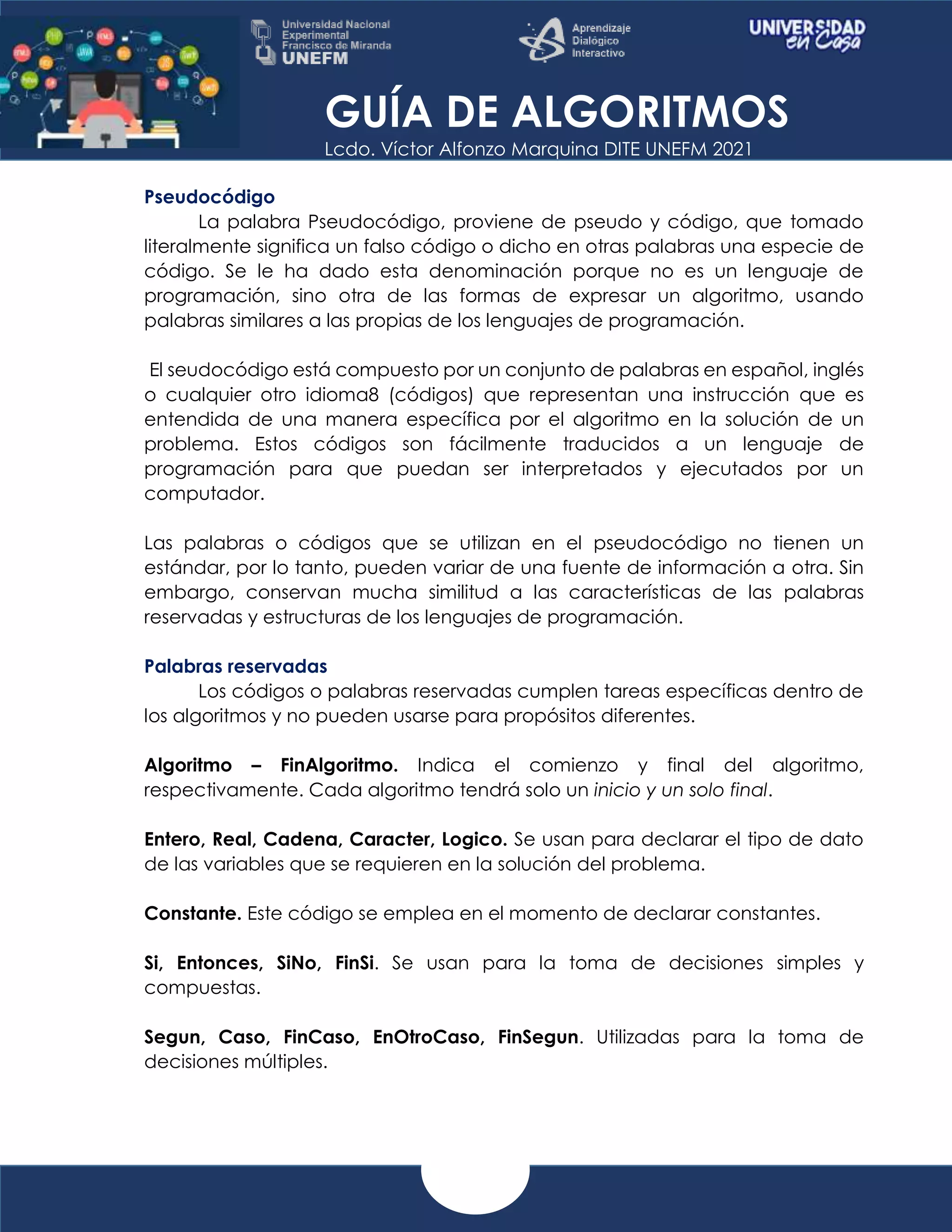 GUÍA DE ALGORITMOS
Lcdo. Víctor Alfonzo Marquina DITE UNEFM 2021
Pseudocódigo
La palabra Pseudocódigo, proviene de pseudo y código, que tomado
literalmente significa un falso código o dicho en otras palabras una especie de
código. Se le ha dado esta denominación porque no es un lenguaje de
programación, sino otra de las formas de expresar un algoritmo, usando
palabras similares a las propias de los lenguajes de programación.
El seudocódigo está compuesto por un conjunto de palabras en español, inglés
o cualquier otro idioma8 (códigos) que representan una instrucción que es
entendida de una manera específica por el algoritmo en la solución de un
problema. Estos códigos son fácilmente traducidos a un lenguaje de
programación para que puedan ser interpretados y ejecutados por un
computador.
Las palabras o códigos que se utilizan en el pseudocódigo no tienen un
estándar, por lo tanto, pueden variar de una fuente de información a otra. Sin
embargo, conservan mucha similitud a las características de las palabras
reservadas y estructuras de los lenguajes de programación.
Palabras reservadas
Los códigos o palabras reservadas cumplen tareas específicas dentro de
los algoritmos y no pueden usarse para propósitos diferentes.
Algoritmo – FinAlgoritmo. Indica el comienzo y final del algoritmo,
respectivamente. Cada algoritmo tendrá solo un inicio y un solo final.
Entero, Real, Cadena, Caracter, Logico. Se usan para declarar el tipo de dato
de las variables que se requieren en la solución del problema.
Constante. Este código se emplea en el momento de declarar constantes.
Si, Entonces, SiNo, FinSi. Se usan para la toma de decisiones simples y
compuestas.
Segun, Caso, FinCaso, EnOtroCaso, FinSegun. Utilizadas para la toma de
decisiones múltiples.
 