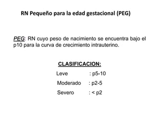 RN Pequeño para la edad gestacional (PEG)



PEG: RN cuyo peso de nacimiento se encuentra bajo el
p10 para la curva de crecimiento intrauterino.


                 CLASIFICACION:
                Leve         : p5-10
                 Moderado    : p2-5
                 Severo      : < p2
 