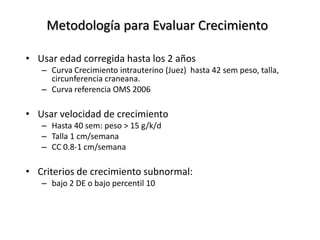 Metodología para Evaluar Crecimiento

• Usar edad corregida hasta los 2 años
   – Curva Crecimiento intrauterino (Juez) hasta 42 sem peso, talla,
     circunferencia craneana.
   – Curva referencia OMS 2006

• Usar velocidad de crecimiento
   – Hasta 40 sem: peso > 15 g/k/d
   – Talla 1 cm/semana
   – CC 0.8-1 cm/semana

• Criterios de crecimiento subnormal:
   – bajo 2 DE o bajo percentil 10
 