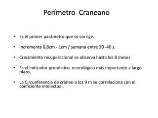 Perímetro Craneano

• Es el primer parámetro que se corrige.

• Incrementa 0,8cm - 1cm / semana entre 30 -40 s.

• Crecimiento recuperacional se observa hasta los 8 meses.

• Es el indicador pronóstico neurológico más importante a largo
  plazo.

• La Circunferencia de cráneo a los 9 m se correlaciona con el
  coeficiente intelectual.
 