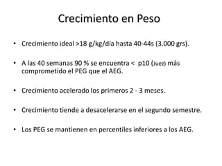 Crecimiento en Peso
• Crecimiento ideal >18 g/kg/día hasta 40-44s (3.000 grs).

• A las 40 semanas 90 % se encuentra < p10 (Juez) más
  comprometido el PEG que el AEG.

• Crecimiento acelerado los primeros 2 - 3 meses.

• Crecimiento tiende a desacelerarse en el segundo semestre.

• Los PEG se mantienen en percentiles inferiores a los AEG.
 