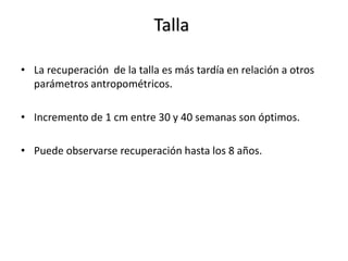 Talla

• La recuperación de la talla es más tardía en relación a otros
  parámetros antropométricos.

• Incremento de 1 cm entre 30 y 40 semanas son óptimos.

• Puede observarse recuperación hasta los 8 años.
 
