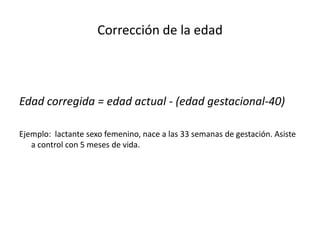 Corrección de la edad



Edad corregida = edad actual - (edad gestacional-40)

Ejemplo: lactante sexo femenino, nace a las 33 semanas de gestación. Asiste
   a control con 5 meses de vida.
 