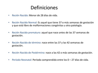 Definiciones
• Recién Nacido: Menor de 28 días de vida.

• Recién Nacido Normal: Es aquel que tiene 37 o más semanas de gestación
  y que está libre de malformaciones congénitas u otra patología.

• Recién Nacido prematuro: aquel que nace antes de las 37 semanas de
  gestación.

• Recién Nacido de término: nace entre las 37 y las 42 semanas de
  gestación.

• Recién Nacido de Postérmino: nace a las 42 o más semanas de gestación.

• Período Neonatal: Período comprendido entre los 0 – 27 días de vida.
 