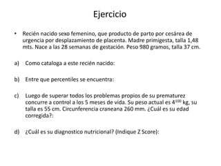Ejercicio
• Recién nacido sexo femenino, que producto de parto por cesárea de
  urgencia por desplazamiento de placenta. Madre primigesta, talla 1,48
  mts. Nace a las 28 semanas de gestación. Peso 980 gramos, talla 37 cm.

a)   Como cataloga a este recién nacido:

b) Entre que percentiles se encuentra:

c)   Luego de superar todos los problemas propios de su prematurez
     concurre a control a los 5 meses de vida. Su peso actual es 4100 kg, su
     talla es 55 cm. Circunferencia craneana 260 mm. ¿Cuál es su edad
     corregida?:

d) ¿Cuál es su diagnostico nutricional? (Indique Z Score):
 