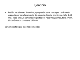 Ejercicio
• Recién nacido sexo femenino, que producto de parto por cesárea de
  urgencia por desplazamiento de placenta. Madre primigesta, talla 1,48
  mts. Nace a las 28 semanas de gestación. Peso 980 gramos, talla 37 cm.
  Circunferencia craneana 260 mm.

a) Como cataloga a este recién nacido:
 