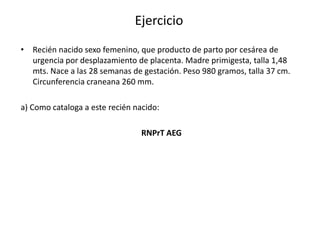 Ejercicio
• Recién nacido sexo femenino, que producto de parto por cesárea de
  urgencia por desplazamiento de placenta. Madre primigesta, talla 1,48
  mts. Nace a las 28 semanas de gestación. Peso 980 gramos, talla 37 cm.
  Circunferencia craneana 260 mm.

a) Como cataloga a este recién nacido:

                                 RNPrT AEG
 