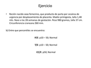 Ejercicio
• Recién nacido sexo femenino, que producto de parto por cesárea de
  urgencia por desplazamiento de placenta. Madre primigesta, talla 1,48
  mts. Nace a las 28 semanas de gestación. Peso 980 gramos, talla 37 cm.
  Circunferencia craneana 260 mm.

b) Entre que percentiles se encuentra:

                           P/E: p10 – 50; Normal

                            T/E: p10 – 50; Normal

                             CC/E: p50; Normal
 