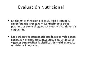 Evaluación Nutricional

• Considera la medición del peso, talla o longitud,
  circunferencia craneana y eventualmente otros
  parámetros como pliegues cutáneos y circunferencia
  corporales.

• Los parámetros antes mencionados se correlacionan
  con edad y entre sí se comparan con los estándares
  vigentes para realizar la clasificación y el diagnóstico
  nutricional integrado.
 