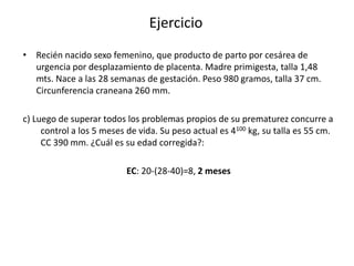 Ejercicio
• Recién nacido sexo femenino, que producto de parto por cesárea de
  urgencia por desplazamiento de placenta. Madre primigesta, talla 1,48
  mts. Nace a las 28 semanas de gestación. Peso 980 gramos, talla 37 cm.
  Circunferencia craneana 260 mm.

c) Luego de superar todos los problemas propios de su prematurez concurre a
     control a los 5 meses de vida. Su peso actual es 4100 kg, su talla es 55 cm.
     CC 390 mm. ¿Cuál es su edad corregida?:

                           EC: 20-(28-40)=8, 2 meses
 