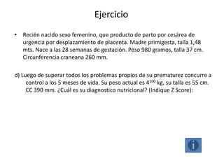 Ejercicio
• Recién nacido sexo femenino, que producto de parto por cesárea de
  urgencia por desplazamiento de placenta. Madre primigesta, talla 1,48
  mts. Nace a las 28 semanas de gestación. Peso 980 gramos, talla 37 cm.
  Circunferencia craneana 260 mm.

d) Luego de superar todos los problemas propios de su prematurez concurre a
     control a los 5 meses de vida. Su peso actual es 4100 kg, su talla es 55 cm.
     CC 390 mm. ¿Cuál es su diagnostico nutricional? (Indique Z Score):
 