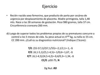 Ejercicio
• Recién nacido sexo femenino, que producto de parto por cesárea de
  urgencia por desplazamiento de placenta. Madre primigesta, talla 1,48
  mts. Nace a las 28 semanas de gestación. Peso 980 gramos, talla 37 cm.
  Circunferencia craneana 260 mm.

d) Luego de superar todos los problemas propios de su prematurez concurre a
     control a los 5 meses de vida. Su peso actual es 4100 kg, su talla es 55 cm.
     CC 390 mm. ¿Cuál es su diagnostico nutricional? (Indique Z Score):

                    T/E: (55-57,1)/(57,1/55)=-2,1/2,1=-1, -1
                    P/E: (4,1-5,1)/(5,1-4,5)=-1/0,6=-1,67, -1
                   P/T: (4,1-4,5)/(4,5-4,2)=-0,4/0,3=-1,34, -1
                                CC/E: p50-75, N

                                  Dg Nut: RD
 