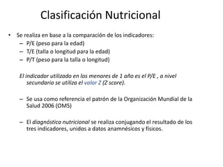 Clasificación Nutricional
• Se realiza en base a la comparación de los indicadores:
   – P/E (peso para la edad)
   – T/E (talla o longitud para la edad)
   – P/T (peso para la talla o longitud)

    El indicador utilizado en los menores de 1 año es el P/E , a nivel
        secundario se utiliza el valor Z (Z score).

    – Se usa como referencia el patrón de la Organización Mundial de la
      Salud 2006 (OMS)

    – El diagnóstico nutricional se realiza conjugando el resultado de los
      tres indicadores, unidos a datos anamnésicos y físicos.
 