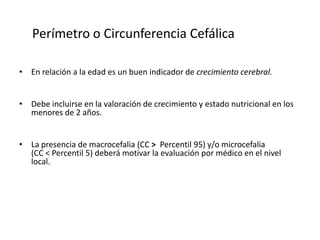 Perímetro o Circunferencia Cefálica

• En relación a la edad es un buen indicador de crecimiento cerebral.


• Debe incluirse en la valoración de crecimiento y estado nutricional en los
  menores de 2 años.


• La presencia de macrocefalia (CC > Percentil 95) y/o microcefalia
  (CC < Percentil 5) deberá motivar la evaluación por médico en el nivel
  local.
 