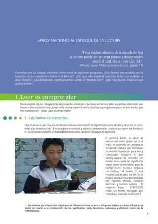 APROXIMACIONES AL ENFOQUE DE LA LECTURA


                                                             “Para muchos alumnos de la escuela de hoy
                                                    la lectura puede ser un acto penoso y desagradable
                                                                    sobre el cual no se tiene control”.
                                                               (Pinzás, Juana. Metacognición y lectura, página 11)

Conversa con tus colegas teniendo como tema las siguientes preguntas: ¿Nos hemos sorprendido por la
reacción de los estudiantes frente a la lectura? ¿Por qué relacionan el ejercicio lector con malestar y
aburrimiento? ¿Qué actividades les proponemos cuando es “hora de leer”? ¿Qué hace que los estudiantes sí
gusten de leer?



1.Leer es comprender
   Si conversaste con tus colegas sobre las preguntas anteriores o pensaste en torno a ellas, seguro has observado que
   no todos los estudiantes reaccionan de la misma manera frente a un texto o que quienes gustan de leer son los que
   más comprenden…pero, ¿qué es comprender?

       1.1 Aproximación conceptual
       El acto de leer es un proceso de dinamización e intercambio de significados entre el texto y el lector, es decir,
       es un acto de interacción1. Este acto para ser exitoso, y lograr la comprensión, requiere que quien lea involucre
       en su ejecución una serie de habilidades tanto antes, durante y después de la lectura.

                                                                                       El ejercicio lector, es decir, la
                                                                                       interacción entre quien lee y el
                                                                                       texto, se desarrolla en un espacio
                                                                                       temporal y cultural que interviene
                                                                                       en nuestra disposición para leer y
                                                                                       condiciona, inclusive, lo que
                                                                                       somos capaces de entender. Un
                                                                                       mismo texto varía de significado
                                                                                       según quien lo interprete, pues la
                                                                                       comprensión lectora implica
                                                                                       reconstruir el texto y esa
                                                                                       reconstrucción para ser tal no es
                                                                                       neutra sino que está direccionada
                                                                                       por nuestros afectos, nuestros
                                                                                       intereses y nuestra cultura. Al
                                                                                       respecto, Rojas, I. (1997:229)
                                                                                       narra un hecho recogido por
                                                                                       Herodoto, leámoslo en el texto 1.



        1. Se entiende por interacción al proceso de influencia mutua, el lector influye en el texto y el texto influye en el
        lector en cuanto a la construcción de los significados, tanto temáticos, culturales y afectivos, como de la
        interpretación.
                                                                                                                                9
 